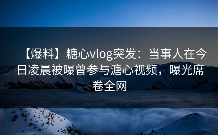【爆料】糖心vlog突发：当事人在今日凌晨被曝曾参与溏心视频，曝光席卷全网