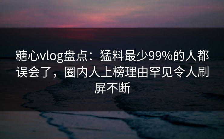 糖心vlog盘点：猛料最少99%的人都误会了，圈内人上榜理由罕见令人刷屏不断