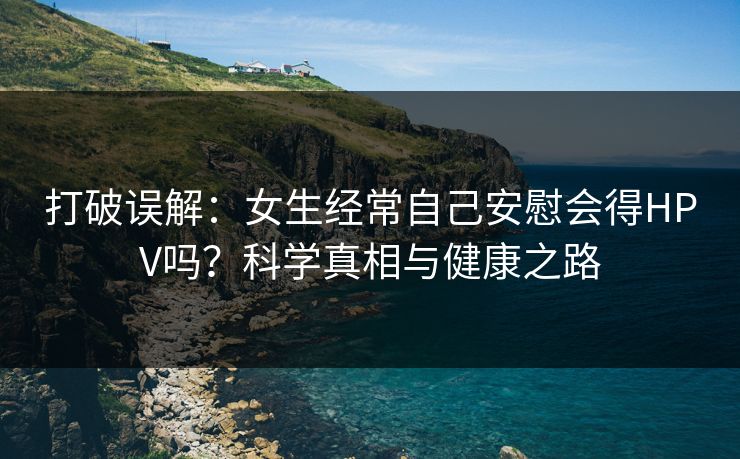 打破误解：女生经常自己安慰会得HPV吗？科学真相与健康之路