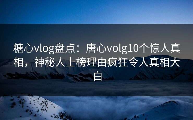 糖心vlog盘点：唐心volg10个惊人真相，神秘人上榜理由疯狂令人真相大白