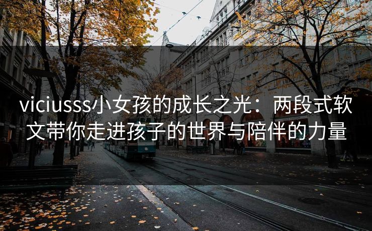 viciusss小女孩的成长之光:两段式软文带你走进孩子的世界与陪伴的力量