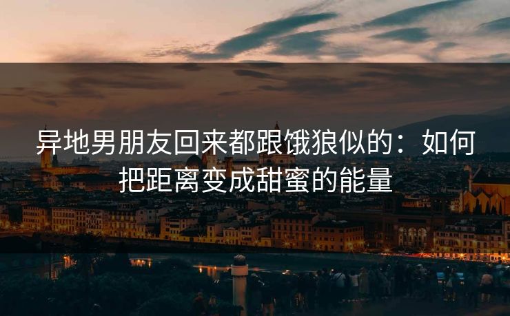 异地男朋友回来都跟饿狼似的:如何把距离变成甜蜜的能量