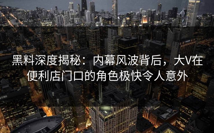 黑料深度揭秘：内幕风波背后，大V在便利店门口的角色极快令人意外