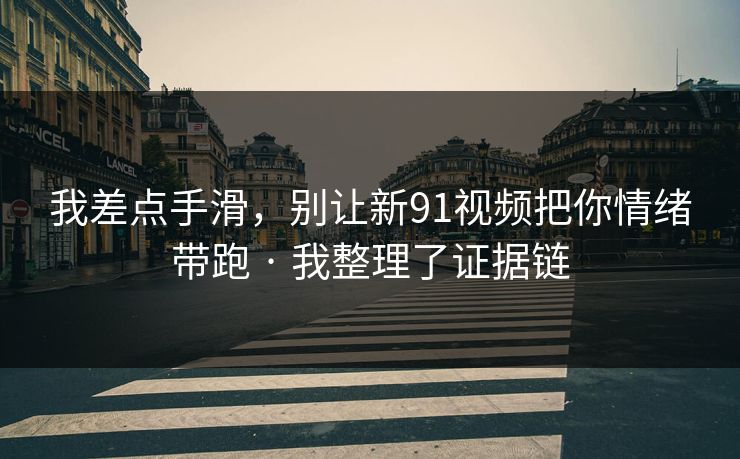 我差点手滑，别让新91视频把你情绪带跑 · 我整理了证据链