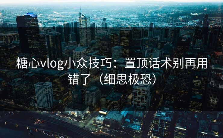 糖心vlog小众技巧:置顶话术别再用错了(细思极恐)