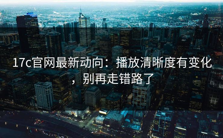 17c官网最新动向:播放清晰度有变化,别再走错路了
