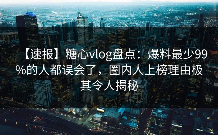 【速报】糖心vlog盘点:爆料最少99%的人都误会了,圈内人上榜理由极其令人揭秘