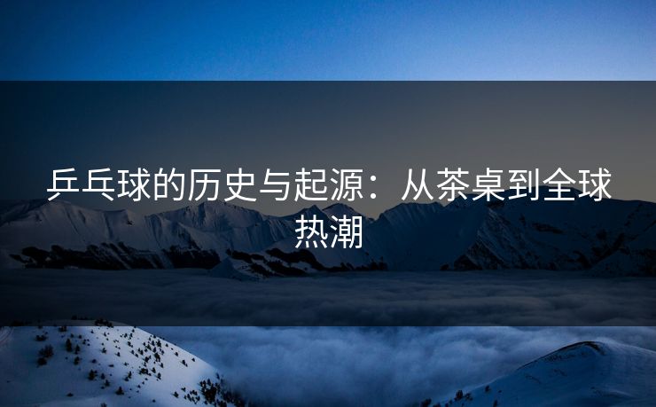 乒乓球的历史与起源:从茶桌到全球热潮