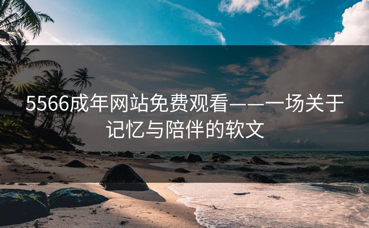 5566成年网站免费观看——一场关于记忆与陪伴的软文 5566成年网站免费观看——一场关于记忆与陪伴的软文