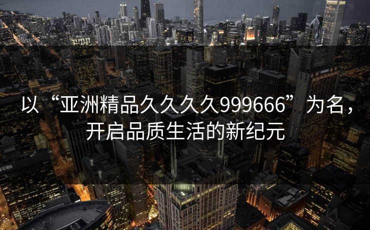 以“亚洲精品久久久久999666”为名，开启品质生活的新纪元