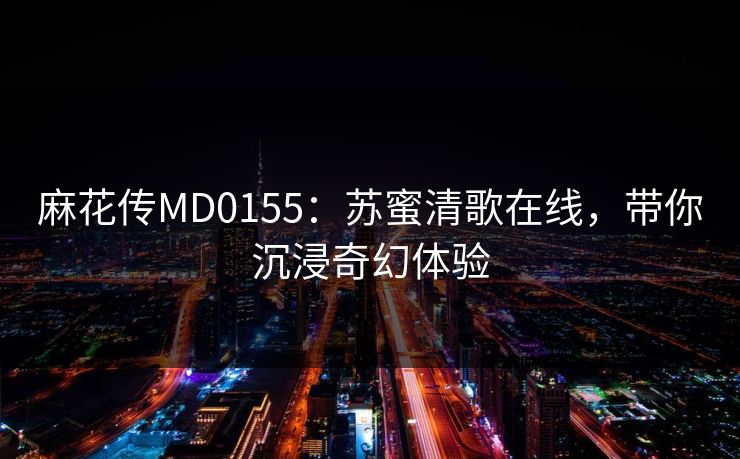 麻花传MD0155:苏蜜清歌在线,带你沉浸奇幻体验