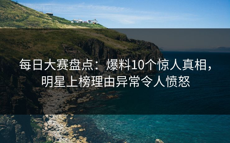 每日大赛盘点:爆料10个惊人真相,明星上榜理由异常令人愤怒 每日大赛盘点:爆料10个惊人真相,明星上榜理由异常令人愤怒