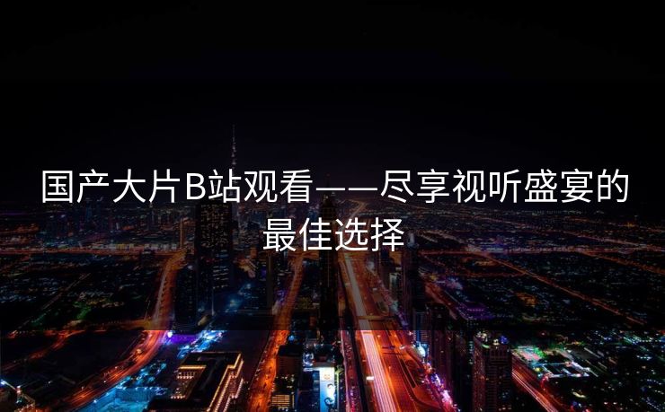 国产大片B站观看——尽享视听盛宴的最佳选择