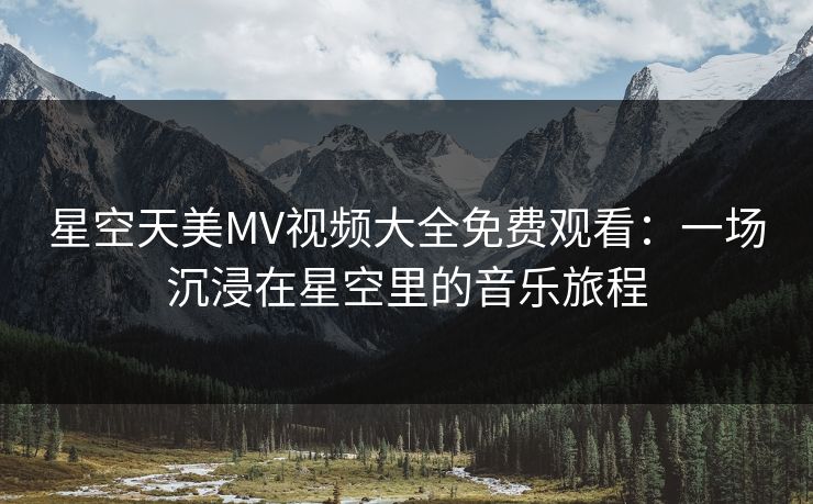 星空天美MV视频大全免费观看:一场沉浸在星空里的音乐旅程