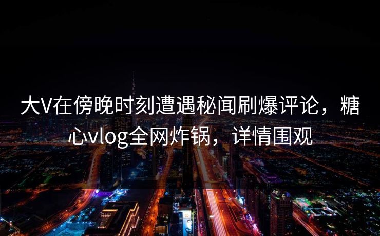 大V在傍晚时刻遭遇秘闻刷爆评论,糖心vlog全网炸锅,详情围观