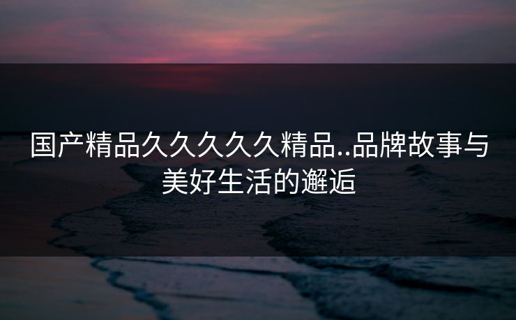 国产精品久久久久久精品..品牌故事与美好生活的邂逅