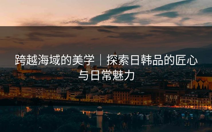 跨越海域的美学|探索日韩品的匠心与日常魅力