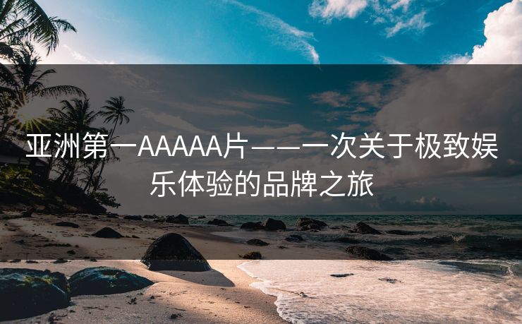 亚洲第一AAAAA片——一次关于极致娱乐体验的品牌之旅