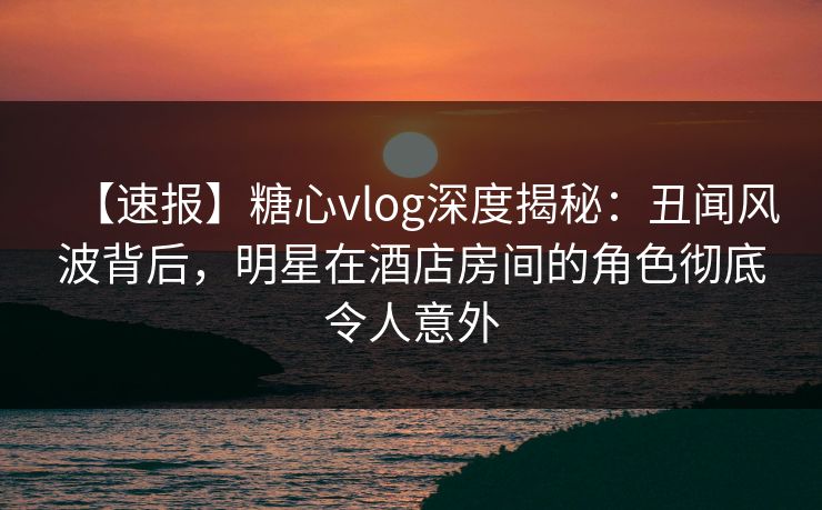 【速报】糖心vlog深度揭秘:丑闻风波背后,明星在酒店房间的角色彻底令人意外
