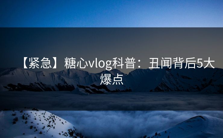 【紧急】糖心vlog科普：丑闻背后5大爆点