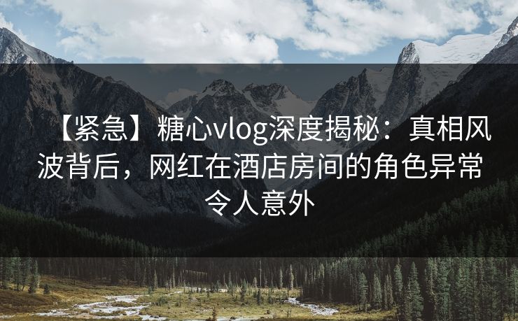 【紧急】糖心vlog深度揭秘:真相风波背后,网红在酒店房间的角色异常令人意外