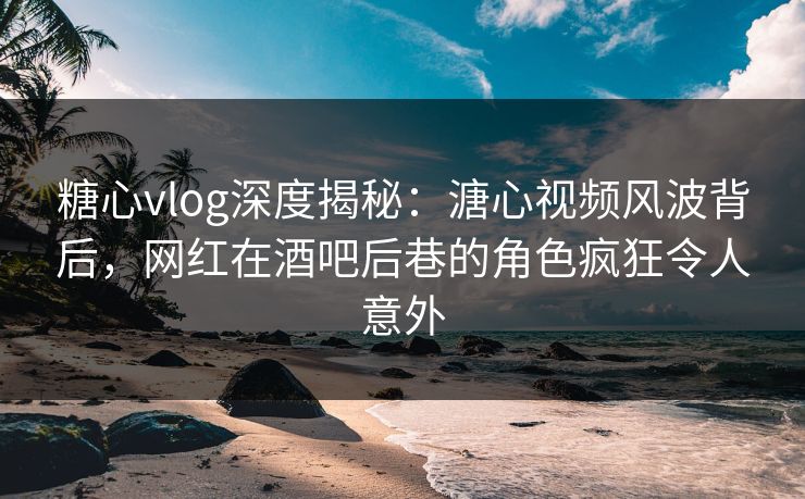 糖心vlog深度揭秘:溏心视频风波背后,网红在酒吧后巷的角色疯狂令人意外 糖心vlog深度揭秘:溏心视频风波背后,网红在酒吧后巷的角色疯狂令人意外