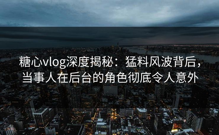 糖心vlog深度揭秘：猛料风波背后，当事人在后台的角色彻底令人意外