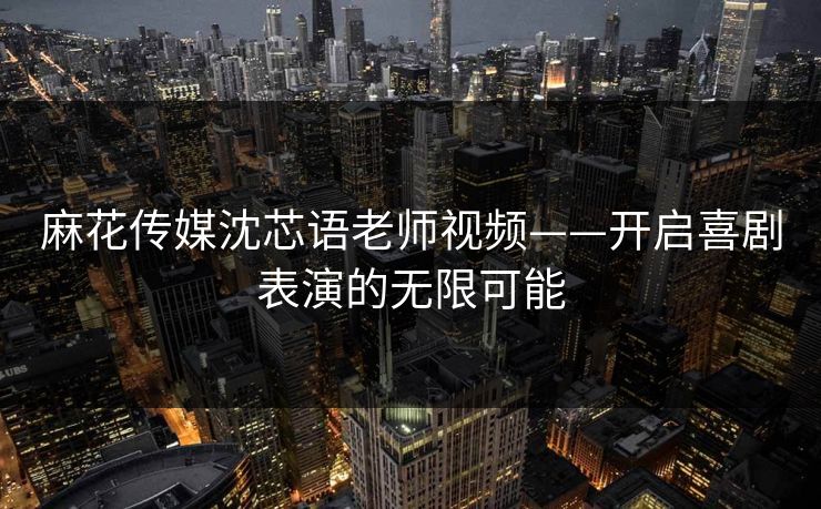 麻花传媒沈芯语老师视频——开启喜剧表演的无限可能
