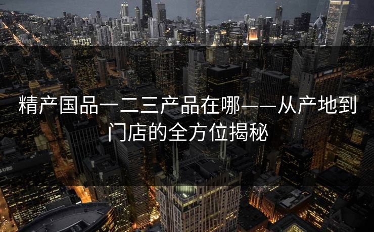 精产国品一二三产品在哪——从产地到门店的全方位揭秘 精产国品一二三产品在哪——从产地到门店的全方位揭秘