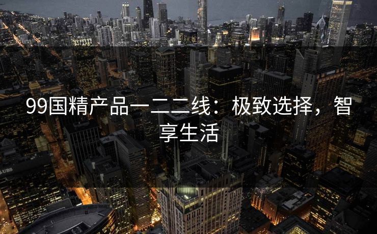 99国精产品一二二线:极致选择,智享生活 99国精产品一二二线:极致选择,智享生活