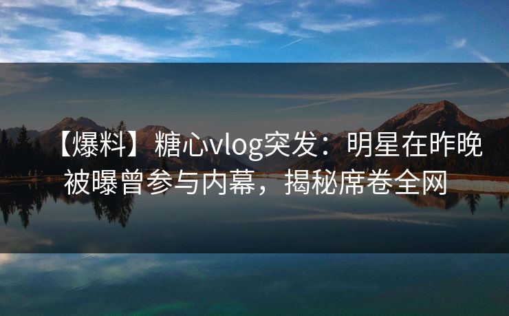 【爆料】糖心vlog突发：明星在昨晚被曝曾参与内幕，揭秘席卷全网