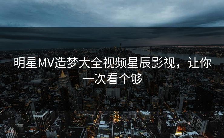 明星MV造梦大全视频星辰影视,让你一次看个够