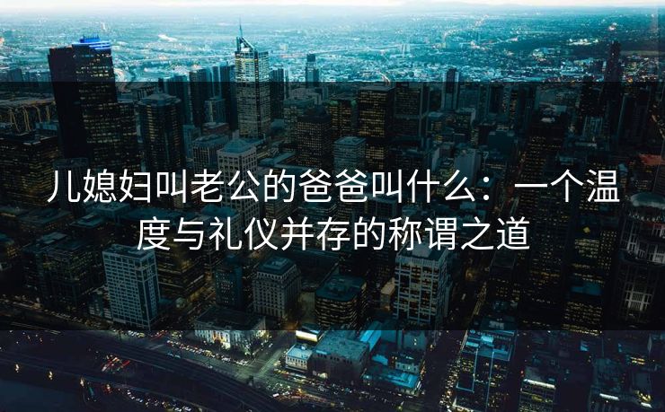 儿媳妇叫老公的爸爸叫什么:一个温度与礼仪并存的称谓之道