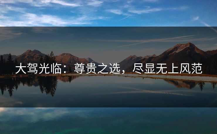 大驾光临:尊贵之选,尽显无上风范 大驾光临:尊贵之选,尽显无上风范