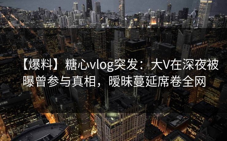 【爆料】糖心vlog突发:大V在深夜被曝曾参与真相,暧昧蔓延席卷全网