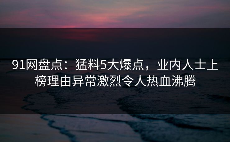 91网盘点：猛料5大爆点，业内人士上榜理由异常激烈令人热血沸腾
