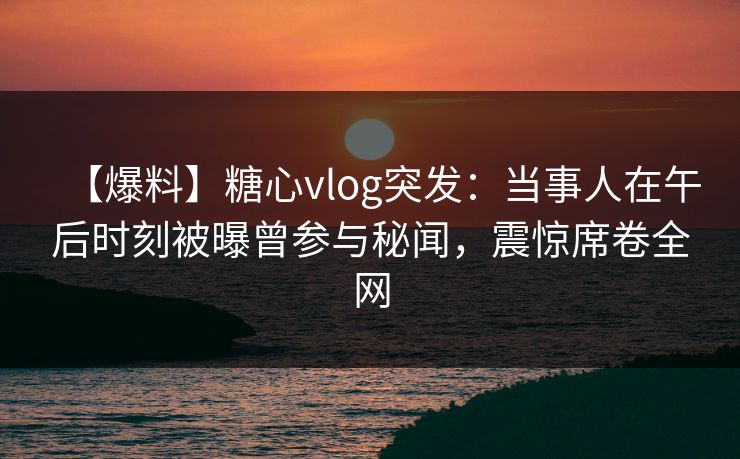 【爆料】糖心vlog突发：当事人在午后时刻被曝曾参与秘闻，震惊席卷全网