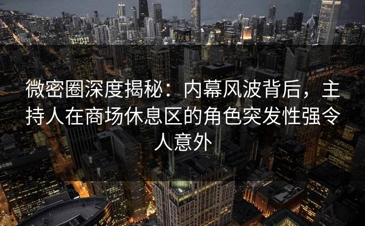 微密圈深度揭秘：内幕风波背后，主持人在商场休息区的角色突发性强令人意外