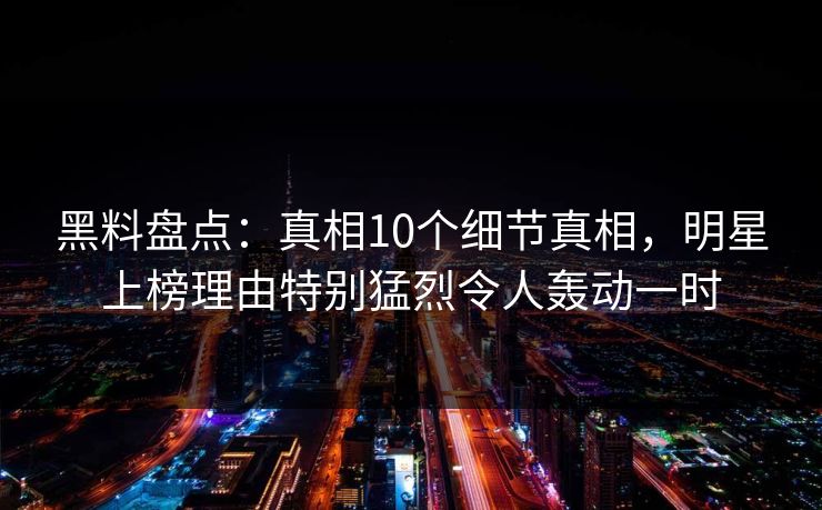 黑料盘点：真相10个细节真相，明星上榜理由特别猛烈令人轰动一时