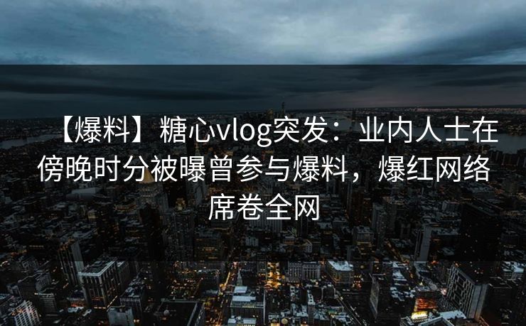 【爆料】糖心vlog突发:业内人士在傍晚时分被曝曾参与爆料,爆红网络席卷全网 【爆料】糖心vlog突发:业内人士在傍晚时分被曝曾参与爆料,爆红网络席卷全网