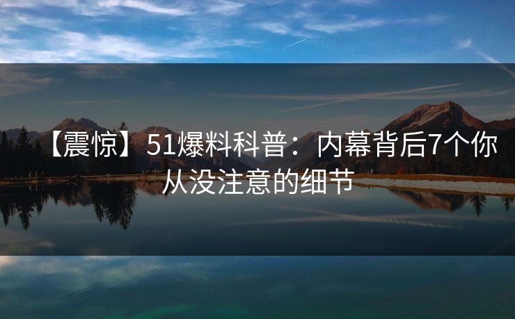 【震惊】51爆料科普：内幕背后7个你从没注意的细节