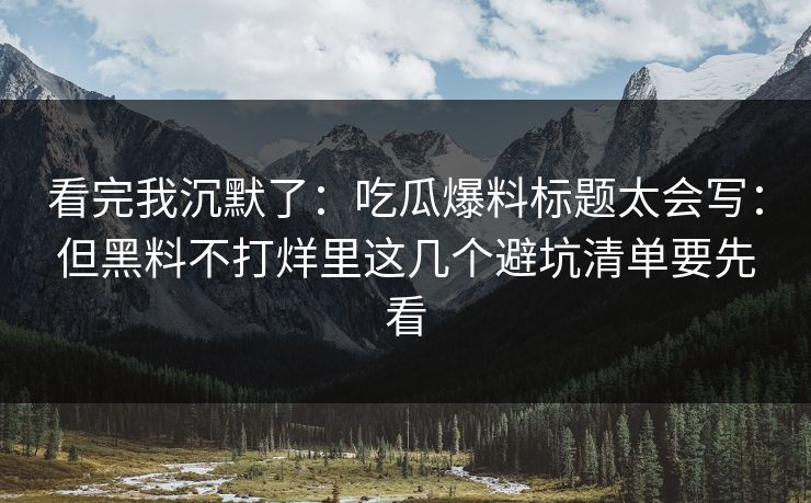 看完我沉默了：吃瓜爆料标题太会写：但黑料不打烊里这几个避坑清单要先看